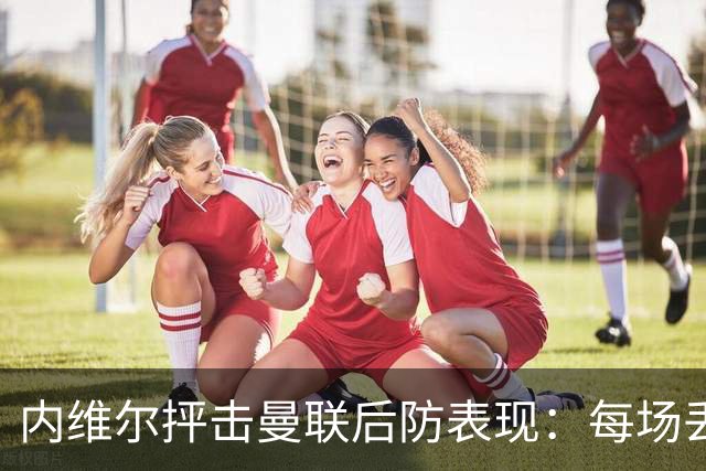 内维尔抨击曼联后防表现：每场丢两球的趋势将引发危机