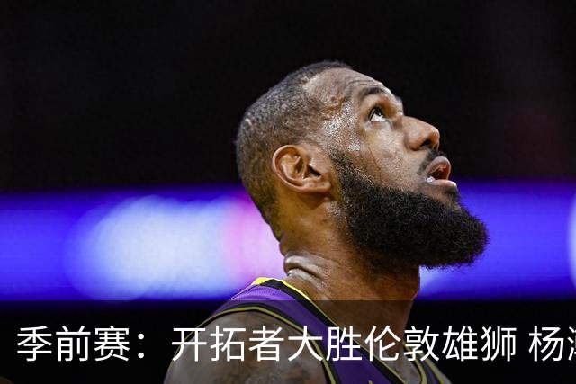 季前赛：开拓者大胜伦敦雄狮 杨瀚森表现亮眼
