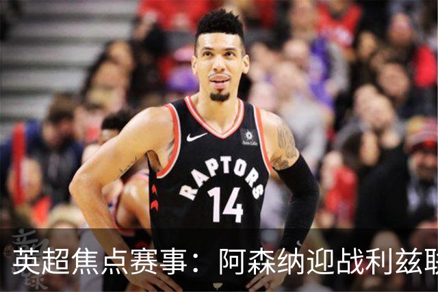 英超焦点赛事：阿森纳迎战利兹联，伊普斯维奇对富勒姆，切尔西战伯恩茅斯，曼联斗热刺